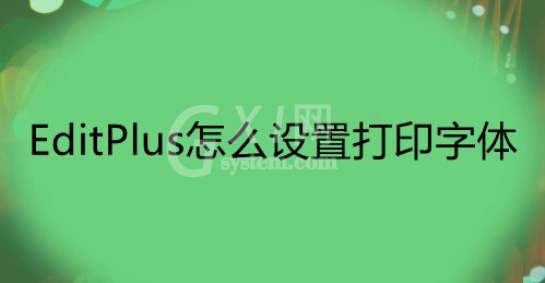 EditPlus打印文件字体怎么改？EditPlus设置打印字体技巧分享